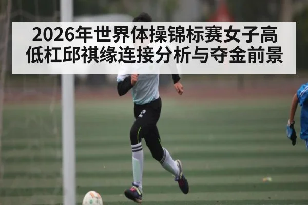 2026年世界体操锦标赛女子高低杠邱祺缘连接分析与夺金前景
