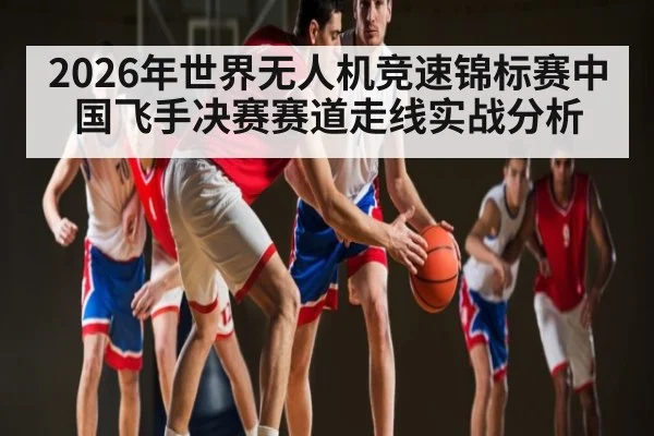 2026年世界无人机竞速锦标赛中国飞手决赛赛道走线实战分析