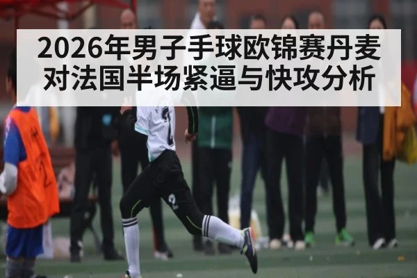 2026年男子手球欧锦赛丹麦对法国半场紧逼与快攻分析 - kaiyun